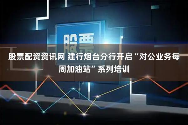 股票配资资讯网 建行烟台分行开启“对公业务每周加油站”系列培训