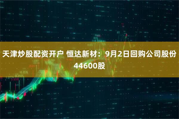 天津炒股配资开户 恒达新材：9月2日回购公司股份44600股