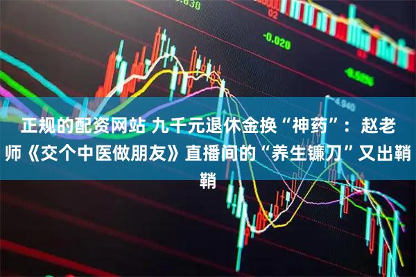 正规的配资网站 九千元退休金换“神药”：赵老师《交个中医做朋友》直播间的“养生镰刀”又出鞘