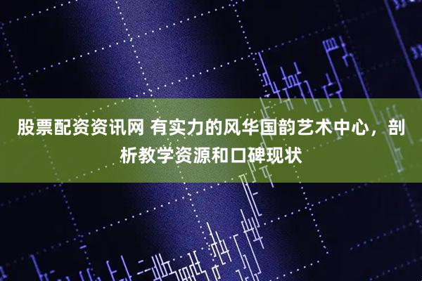 股票配资资讯网 有实力的风华国韵艺术中心，剖析教学资源和口碑现状