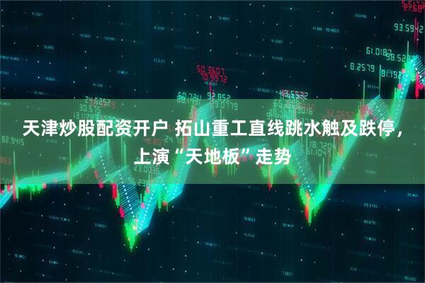 天津炒股配资开户 拓山重工直线跳水触及跌停，上演“天地板”走势