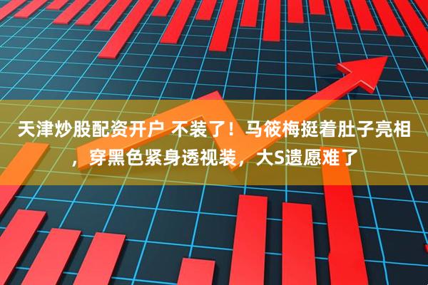 天津炒股配资开户 不装了！马筱梅挺着肚子亮相，穿黑色紧身透视装，大S遗愿难了