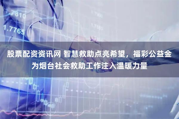 股票配资资讯网 智慧救助点亮希望，福彩公益金为烟台社会救助工作注入温暖力量