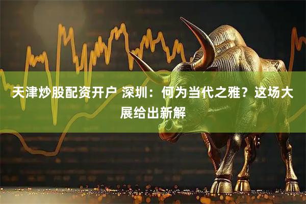 天津炒股配资开户 深圳：何为当代之雅？这场大展给出新解