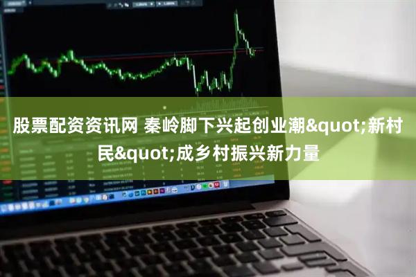 股票配资资讯网 秦岭脚下兴起创业潮&quot;新村民&quot;成乡村振兴新力量