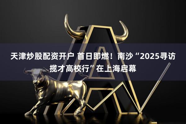 天津炒股配资开户 首日即燃！南沙“2025寻访揽才高校行”在上海启幕