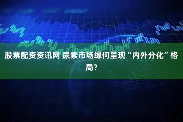 股票配资资讯网 尿素市场缘何呈现“内外分化”格局？