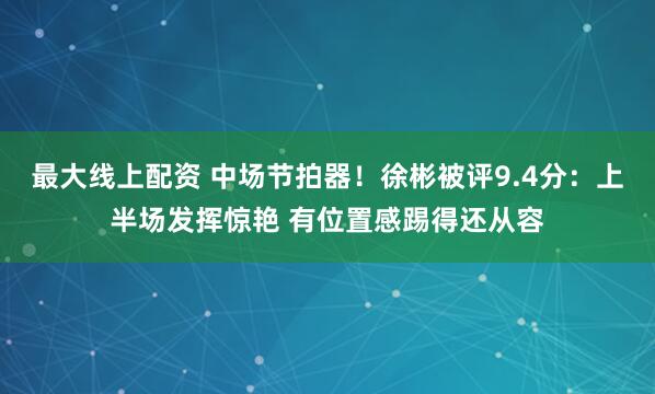 最大线上配资 中场节拍器！徐彬被评9.4分：上半场发挥惊艳 有位置感踢得还从容