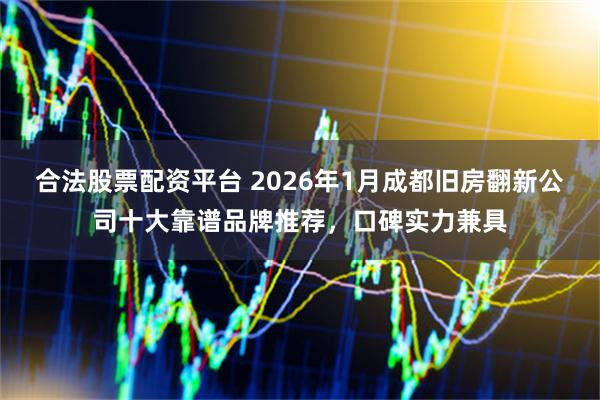 合法股票配资平台 2026年1月成都旧房翻新公司十大靠谱品牌推荐，口碑实力兼具