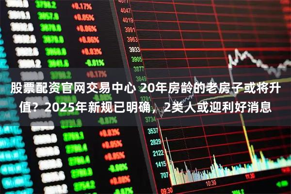 股票配资官网交易中心 20年房龄的老房子或将升值？2025年新规已明确，2类人或迎利好消息