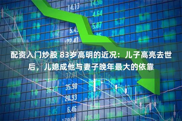 配资入门炒股 83岁高明的近况：儿子高亮去世后，儿媳成他与妻子晚年最大的依靠