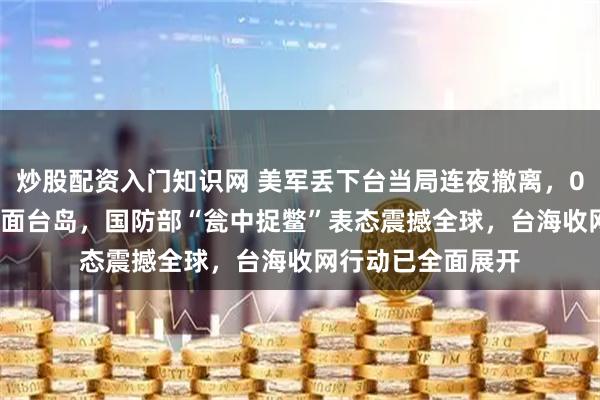 炒股配资入门知识网 美军丢下台当局连夜撤离，055大驱30公里直面台岛，国防部“瓮中捉鳖”表态震撼全球，台海收网行动已全面展开